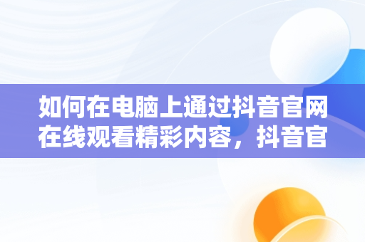 如何在电脑上通过抖音官网在线观看精彩内容，抖音官网电脑网页 