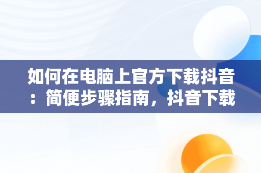 如何在电脑上官方下载抖音：简便步骤指南，抖音下载电脑版官方下载安装 