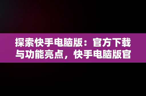 探索快手电脑版：官方下载与功能亮点，快手电脑版官方下载官网安装 