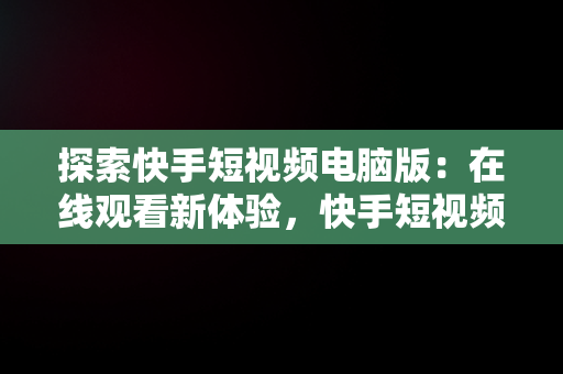 探索快手短视频电脑版：在线观看新体验，快手短视频电脑版在线观看 