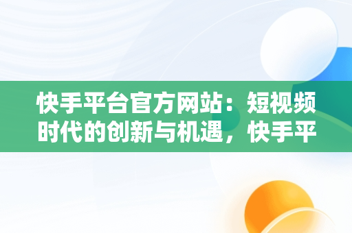 快手平台官方网站：短视频时代的创新与机遇，快手平台官方网站入口 