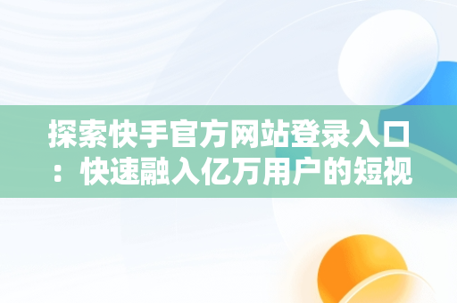 探索快手官方网站登录入口：快速融入亿万用户的短视频世界，快手官方网站登录入口网址 