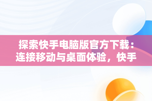 探索快手电脑版官方下载：连接移动与桌面体验，快手官方网页版入口 