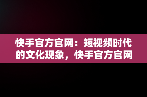 快手官方官网：短视频时代的文化现象，快手官方官网下载 