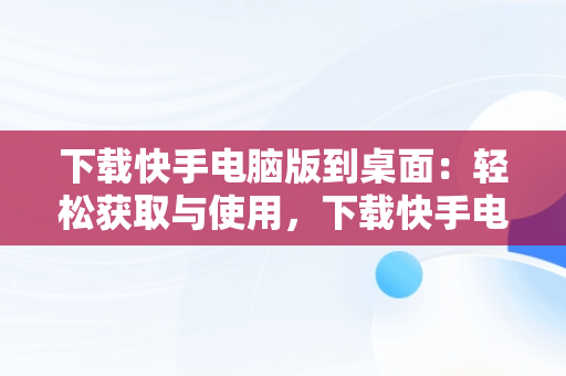 下载快手电脑版到桌面：轻松获取与使用，下载快手电脑版到桌面怎么下载 