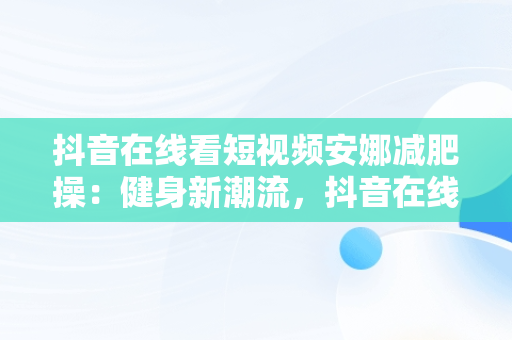 抖音在线看短视频安娜减肥操：健身新潮流，抖音在线看短视频安娜减肥操是真的吗 