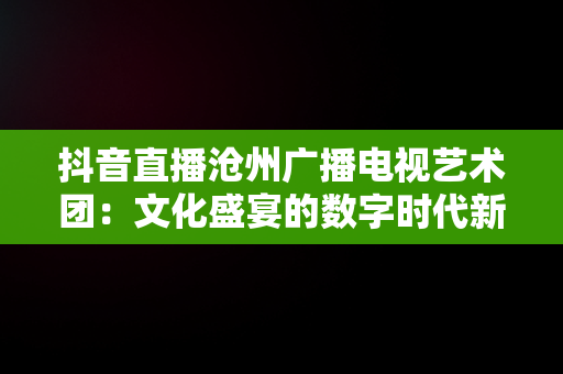 抖音直播沧州广播电视艺术团：文化盛宴的数字时代新体验，沧州广播电视艺术团直播观后感开学啦 