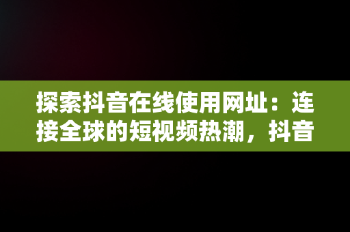 探索抖音在线使用网址：连接全球的短视频热潮，抖音在线使用网址是多少 