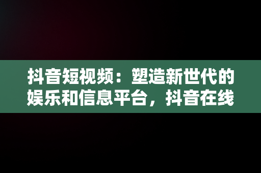 抖音短视频：塑造新世代的娱乐和信息平台，抖音在线短视频解析 