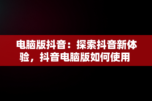 电脑版抖音：探索抖音新体验，抖音电脑版如何使用 