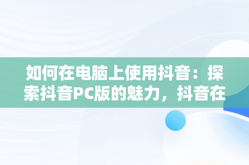 如何在电脑上使用抖音：探索抖音PC版的魅力，抖音在线电脑版观看 