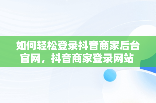 如何轻松登录抖音商家后台官网，抖音商家登录网站 