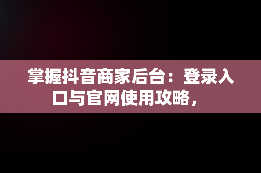 掌握抖音商家后台：登录入口与官网使用攻略， 