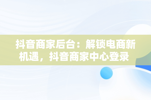 抖音商家后台：解锁电商新机遇，抖音商家中心登录 