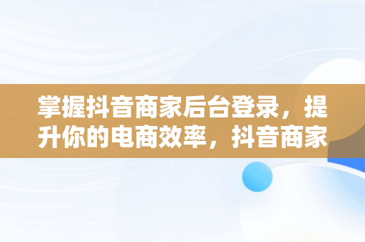掌握抖音商家后台登录，提升你的电商效率，抖音商家版登录入口网址 