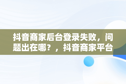 抖音商家后台登录失败，问题出在哪？，抖音商家平台登陆 