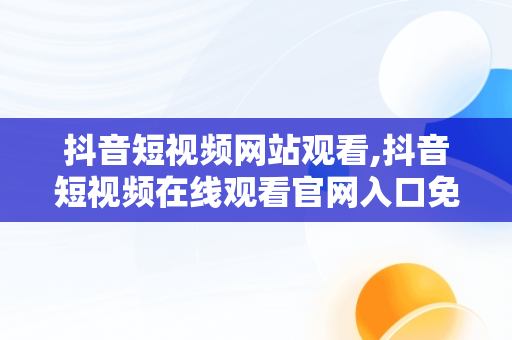 抖音短视频网站观看,抖音短视频在线观看官网入口免费网页在线看