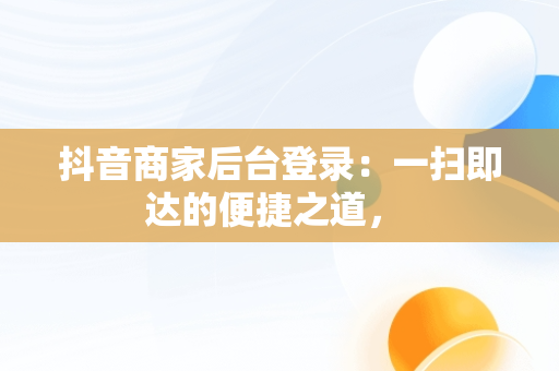抖音商家后台登录：一扫即达的便捷之道， 