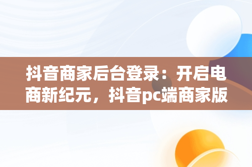 抖音商家后台登录：开启电商新纪元，抖音pc端商家版登录入口 