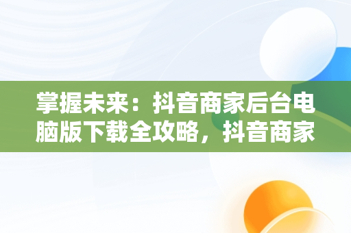 掌握未来：抖音商家后台电脑版下载全攻略，抖音商家版电脑登录入口 