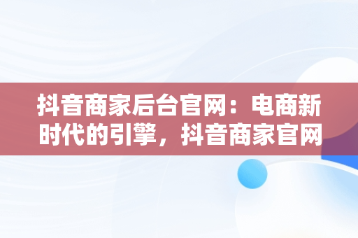 抖音商家后台官网：电商新时代的引擎，抖音商家官网登录入口 