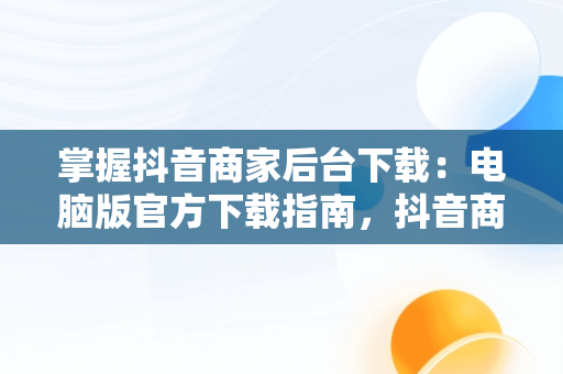 掌握抖音商家后台下载：电脑版官方下载指南，抖音商家版登录入口电脑版 