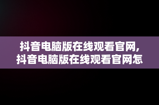 抖音电脑版在线观看官网,抖音电脑版在线观看官网怎么下载