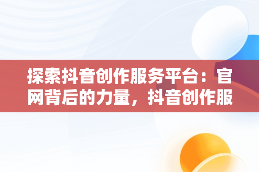 探索抖音创作服务平台：官网背后的力量，抖音创作服务平台官网登录手机版 