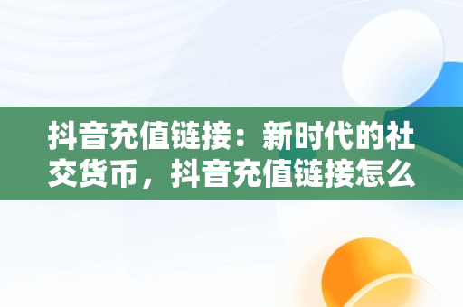 抖音充值链接：新时代的社交货币，抖音充值链接怎么发给别人 