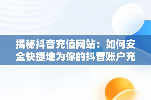 揭秘抖音充值网站：如何安全快捷地为你的抖音账户充值，苹果手机抖音充值网站 