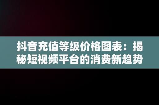 抖音充值等级价格图表：揭秘短视频平台的消费新趋势，抖音充值等级价格图表带颜色怎么设置 