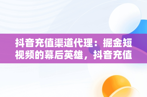 抖音充值渠道代理：掘金短视频的幕后英雄，抖音充值渠道代理是真的吗 