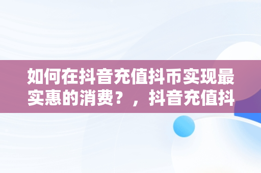 如何在抖音充值抖币实现最实惠的消费？，抖音充值抖币怎么便宜 