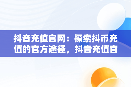 抖音充值官网：探索抖币充值的官方途径，抖音充值官网抖币充值官方网址 