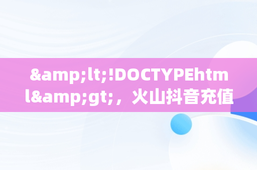 &lt;!DOCTYPEhtml&gt;，火山抖音充值官网 