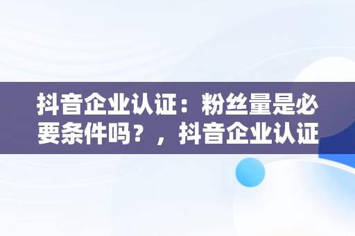 抖音企业认证：粉丝量是必要条件吗？，抖音企业认证要多少个粉丝才能申请 