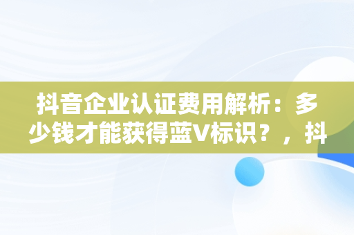 抖音企业认证费用解析：多少钱才能获得蓝V标识？，抖音企业认证多少钱一个月 