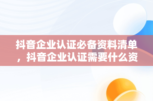 抖音企业认证必备资料清单，抖音企业认证需要什么资料和材料 