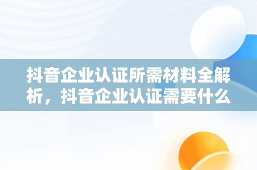 抖音企业认证所需材料全解析，抖音企业认证需要什么材料和手续 