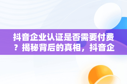 抖音企业认证是否需要付费？揭秘背后的真相，抖音企业认证要交钱吗 