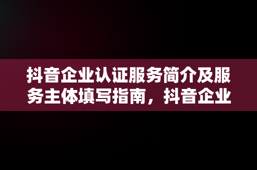 抖音企业认证服务简介及服务主体填写指南，抖音企业认证服务简介和服务主体怎么填写 