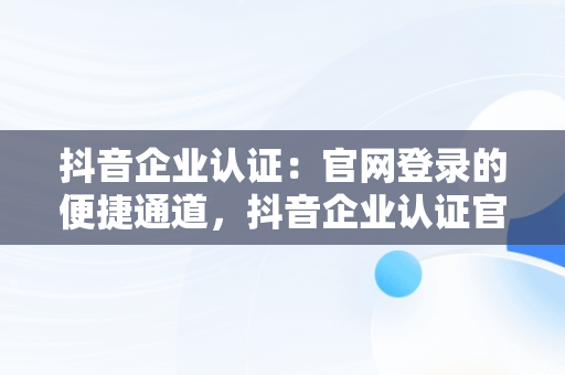 抖音企业认证：官网登录的便捷通道，抖音企业认证官网登录入口 