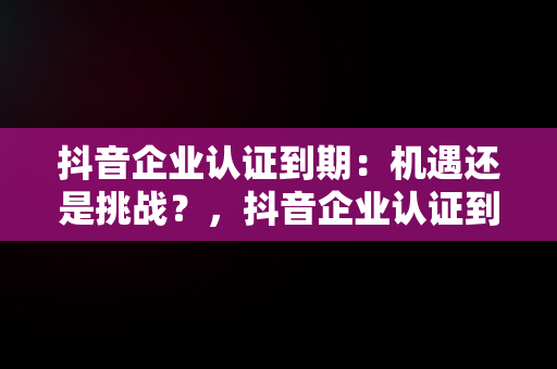 抖音企业认证到期：机遇还是挑战？，抖音企业认证到期不认证会怎么样 