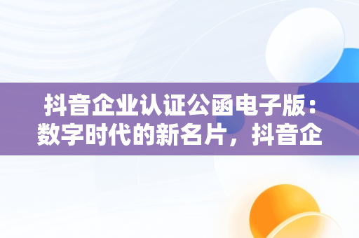 抖音企业认证公函电子版：数字时代的新名片，抖音企业认证公函模板下载 