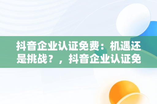 抖音企业认证免费：机遇还是挑战？，抖音企业认证免费和付费的区别 