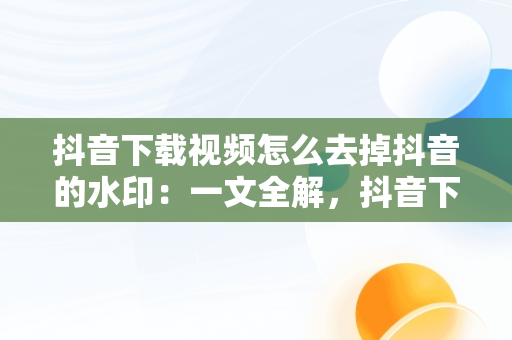 抖音下载视频怎么去掉抖音的水印：一文全解，抖音下载视频怎么去掉抖音的水印剪印 