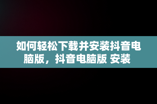 如何轻松下载并安装抖音电脑版，抖音电脑版 安装 