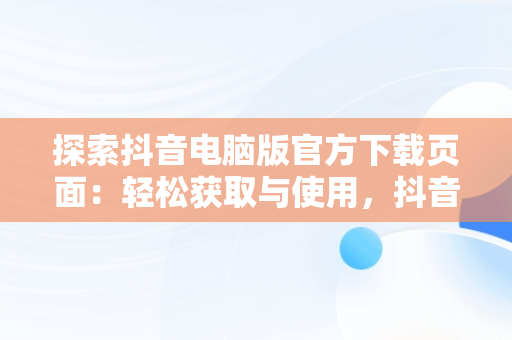 探索抖音电脑版官方下载页面：轻松获取与使用，抖音下载电脑版官方网页打不开 