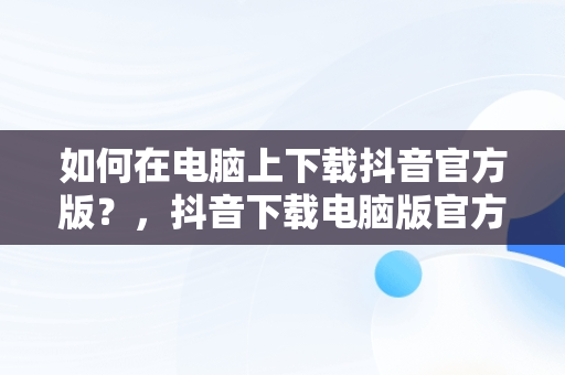 如何在电脑上下载抖音官方版？，抖音下载电脑版官方网站是什么 