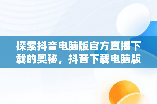 探索抖音电脑版官方直播下载的奥秘，抖音下载电脑版官方直播下载不了 